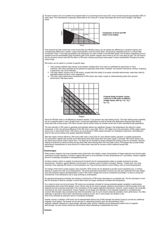 Armature reaction can act to weaken the magnetic field of a conventional shunt wound DC motor at loads beyond approximately 200% of
rated value. This characteristic is generally responsible for the “drop off” in torque associated with shunt wound designs. See figure
below.
Comparison of shunt and PM
motor curve shapes.
If we examine the field construction of the wound field and PM field motors, we can explain the differences in armature reaction and
corresponding differences in speed / torque characteristics of the two motor types. The armature magnetizing force in a wound field
construction “sees” a very high permeability (low reluctance) iron path to follow. In the PM field design, this armature magnetizing force is
resisted by the low permeability (high reluctance) path of the ceramic magnet, which tends to act as a very large air gap. The net result is
that the armature cannot react with the field in a PM motor, thereby producing a linear speed / torque characteristic throughout its entire
torque range.
PM motors can be useful in a number of specific ways:
1. They produce relatively high torques at low speeds, enabling them to be used as substitutes for gearmotors in many
instances. PM motors operated at low speeds are especially useful where “backlash” and inherent mechanical “windup” of gearing
in gearmotors can not be tolerated.
2. The linear speed / torque curve of PM motors, coupled with their ability to be easily controlled electronically, make them ideal for
adjustable speed and servo motor applications.
3. The linear output performance characteristics of PM motors also make it easier to mathematically predict their dynamic
performance. See figure below.
A typical family of speed / torque
curves for a PM motor at different
voltage inputs, with V5 > V4 > V3 >
V2 > V1.
Since the PM field motor is not affected by armature reaction, it can produce very high starting torque. This high starting torque capability
can be a valuable asset in many “straight motor” (innermost) applications as well as inertial load applications requiring high starting
torque with less running torque. PM motors function well as torque motors for actuator drives and in other intermittent duty applications.
The size reduction in PM motors is generally accomplished without any significant change in the temperature rise rating for a given
horsepower. In fact, the electrical efficiency of the PM motor is very often 10% to 15% higher due to the elimination of field copper losses
which occur in wound field motors. PM motors can be produced in TENV (totally enclosed non ventilated) construction, eliminating the
need for fans and providing much greater application flexibility.
With their higher inherent efficiency, PM motors offer lower current drain for more efficient battery operation in portable applications.
The permanent magnets also provide some self-braking (less shaft coast) when the power supply is removed. PM motors require only
two leads (shunt wound motors require four). The leads can be reversed by simply changing the polarity of the line connection. Dynamic
braking is achieved by merely shunting the two leads after disconnecting them from the power source. PM designs also provide similar
performance characteristics to shunt wound DC motors when used with all common control methods (except field
weakening).
Disadvantages:
While ceramic magnets now have properties which make them very reliable, certain characteristics of these materials must be thoroughly
understood if proper operation of ceramic magnet PM motors is to be obtained. At lower temperatures (0°C and below), ceramic magnets
become increasingly susceptible to demagnetizing forces.
Armature reaction (which is capable of producing the threshold limit for demagnetization) takes on greater importance at lower
temperatures. Therefore, special attention must be given to overload current conditions including “starting,” “locked rotor” and “plug
reversing” when applying PM motors to low temperature use. Plug reversing requires current limiting, even at normal temperatures.
The design of the motor’s power supply is also important. SCR circuits can be designed to provide current regulating and / or limiting
features to protect the motor at low temperatures. The actual application parameters involved vary with each particular PM motor design,
since the protection against demagnetization is part of the motor’s design and must be considered accordingly. It is best to consult the
manufacturer if low temperature use or plug reversing is contemplated.
As operating temperature increases, the residual or working flux of PM motors decreases at a moderate rate. This flux decrease is much
like the decrease of field flux strength in wound field motors as copper resistance increases with temperature.
On a motor-to-motor and lot-to-lot basis, PM motors are sometimes criticized for having somewhat greater variability in performance
characteristics than wound field designs. Such criticism may be the result of greater variations encountered in both the quality of the raw
materials and the processes employed in the manufacture of the magnet segments themselves. However, undue variation can be greatly
minimized by the motor manufacturer. Proper magnetic circuit design and calibration of the magnetic assembly to a predetermined
common field strength value (somewhat less than full saturation) can do much toward achieving consistent motor performance. Too often,
calibration is ignored by some motor manufacturers because of cost, and in many cases, the variation in the
level of flux achieved by saturation alone is considered acceptable.
Another concern is whether a PM motor can be disassembled without loss of field strength and without having to provide any additional
magnetic circuit keeper. The answer can be yes and no, depending primarily upon the characteristics of the
magnetic materials selected for a given design. Although newer ceramic materials permit disassembly without loss of magnetic
field strength, the user should consult the manufacturer before attempting to disassemble the motor.
Cautions:
 