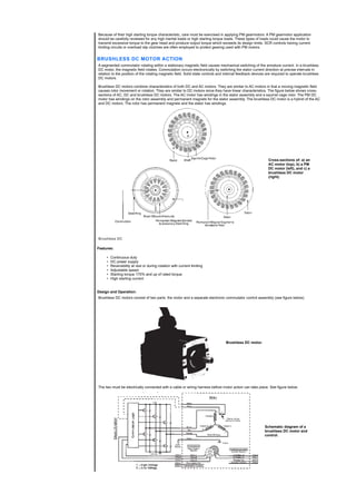 Because of their high starting torque characteristic, care must be exercised in applying PM gearmotors. A PM gearmotor application
should be carefully reviewed for any high inertial loads or high starting torque loads. These types of loads could cause the motor to
transmit excessive torque to the gear head and produce output torque which exceeds its design limits. SCR controls having current
limiting circuits or overload slip clutches are often employed to protect gearing used with PM motors.
BRUSHLESS DC MOTOR ACTION
A segmented commutator rotating within a stationary magnetic field causes mechanical switching of the armature current. In a brushless
DC motor, the magnetic field rotates. Commutation occurs electronically by switching the stator current direction at precise intervals in
relation to the position of the rotating magnetic field. Solid state controls and internal feedback devices are required to operate brushless
DC motors.
Brushless DC motors combine characteristics of both DC and AC motors. They are similar to AC motors in that a moving magnetic field
causes rotor movement or rotation. They are similar to DC motors since they have linear characteristics. The figure below shows cross-
sections of AC, DC and brushless DC motors. The AC motor has windings in the stator assembly and a squirrel cage rotor. The PM DC
motor has windings on the rotor assembly and permanent magnets for the stator assembly. The brushless DC motor is a hybrid of the AC
and DC motors. The rotor has permanent magnets and the stator has windings.
Cross-sections of: a) an
AC motor (top), b) a PM
DC motor (left), and c) a
brushless DC motor
(right).
Brushless DC
Features:
• Continuous duty
• DC power supply
• Reversibility at rest or during rotation with current limiting
• Adjustable speed
• Starting torque 175% and up of rated torque
• High starting current
Design and Operation:
Brushless DC motors consist of two parts: the motor and a separate electronic commutator control assembly (see figure below).
Brushless DC motor.
The two must be electrically connected with a cable or wiring harness before motor action can take place. See figure below.
Schematic diagram of a
brushless DC motor and
control.
 