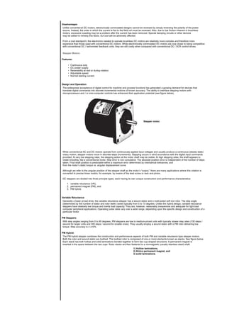 Disadvantages:
Unlike conventional DC motors, electronically commutated designs cannot be reversed by simply reversing the polarity of the power
source. Instead, the order in which the current is fed to the field coil must be reversed. Also, due to low friction inherent in brushless
motors, excessive coasting may be a problem after the current has been removed. Special damping circuits or other devices
may be added to remedy this factor, but cost will be adversely affected.
From a cost standpoint, the electronics needed to operate brushless DC motors are relatively more complex and therefore more
expensive than those used with conventional DC motors. While electronically commutated DC motors are now closer to being competitive
with conventional DC / tachometer feedback units, they are still costly when compared with conventional DC / SCR control drives.
Stepper Motors
Features:
• Continuous duty
• DC power supply
• Reversibility at rest or during rotation
• Adjustable speed
• Normal starting current
Design and Operation:
The widespread acceptance of digital control for machine and process functions has generated a growing demand for devices that
translate digital commands into discrete incremental motions of known accuracy. The ability to interface stepping motors with
microprocessors and / or mini-computer controls has enhanced their application potential (see figure below).
Stepper motor.
While conventional AC and DC motors operate from continuously applied input voltages and usually produce a continuous (steady state)
rotary motion, stepper motors move in discrete steps (increments). Stepping occurs in strict accordance with the digital input commands
provided. At very low stepping rates, the stepping action at the motor shaft may be visible. At high stepping rates, the shaft appears to
rotate smoothly, like a conventional motor. Step error is non cumulative. The absolute position error is independent of the number of steps
taken. Final shaft position is predictable within a maximum error determined by mechanical tolerances, and
from the motor’s static torque vs. angular displacement curve.
Although we refer to the angular position of the stepper shaft as the motor’s “output,” there are many applications where this rotation is
converted to precise linear motion, for example, by means of the lead screw or rack and pinion.
DC steppers are divided into three principle types, each having its own unique construction and performance characteristics:
1. variable reluctance (VR),
2. permanent magnet (PM), and
3. PM hybrid.
Variable Reluctance:
Generally a lower priced drive, the variable reluctance stepper has a wound stator and a multi-poled soft iron rotor. The step angle
(determined by the number of stator and rotor teeth) varies typically from 5 to 15 degrees. Unlike the hybrid design, variable reluctance
steppers have relatively low torque and inertia load capacity. They are, however, reasonably inexpensive and adequate for light load
computer peripheral applications. Operating pulse rates vary over a wide range, depending upon the specific design and construction of a
particular motor.
PM Steppers:
With step angles ranging from 5 to 90 degrees, PM steppers are low to medium-priced units with typically slower step rates (100 steps /
second for larger units and 350 steps / second for smaller ones). They usually employ a wound stator with a PM rotor delivering low
torque. Step accuracy is ≥ ±10%.
PM Hybrid:
The PM hybrid stepper combines the construction and performance aspects of both PM and variable reluctance type stepper motors.
Both the rotor and wound stator are toothed. The toothed rotor is composed of one or more elements known as stacks. See figure below.
Each stack has both hollow and solid laminations bonded together to form two cup shaped structures. A permanent magnet is
inserted in the space between the two cups. Rotor stacks are then fastened to a nonmagnetic (usually stainless steel) shaft.
1) Hollow laminations,
2) Alnico permanent magnet, and
3) solid laminations.
 