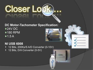 DC Motor-Tachometer Specification:
 24V DC
 180 RPM
 1.5 A

NI USB 6008
  12 Bits, 200Ks/S A/D Converter (0-10V)
  12 Bits, D/A Converter (0-5V)
 