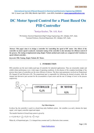 ISSN 2349-7815
International Journal of Recent Research in Electrical and Electronics Engineering (IJRREEE)
Vol. 2, Issue 2, pp: (191-196), Month: April 2015 - June 2015, Available at: www.paperpublications.org
Page | 191
Paper Publications
DC Motor Speed Control for a Plant Based On
PID Controller
1
Soniya Kocher, 2
Dr. A.K. Kori
1
PG Scholar, Electrical Department (High Voltage Engineering), JEC, Jabalpur, M.P., India
2
Assistant Professor, Electrical Department, JEC, Jabalpur, M.P., India
Abstract: This paper aims is to design a controller for controlling the speed of DC motor .The effects of the
controller on motor speed is analyzed .Automatic tuning of the controller is also introduce for efficient control of
the process .The tuning is implemented using Ziegler Nichols method and results are compared with Variation in
speed without controller.
Keywords: PID, Tuning, Ziegler Nichols, DC Motor.
1. INTRODUCTION
PID controllers are the most widely-used type of controller for industrial applications. They are structurally simple and
exhibit robust performance over a wide range of operating conditions. In the absence of the complete knowledge of the
process these types of controllers are the most efficient of choices. The three main parameters involved are Proportional
(P), Integral (I) and Derivative (D). The proportional part is responsible for following the desired set-point, while the
integral and derivative part account for the accumulation of past errors and the rate of change of error in the process
respectively.
Fig.1 Block diagram
In above fig. the controller is used in a closed loop unity feedback system . the variables r,e,u and y denotes the input
signal , error signal, controller signal and output.
The transfer function of closed loop system is given by
=
Where Kc is Proportional gain , Ti is Integral time constant and Td is Derivative time constant.