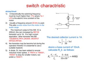 switch charactristic
driving Circuit:
1) A theoretically the switching frequency
must be much higher than 1/Ta where Ta =
L/R is the electric time constant of the
motor.
2) Usually a frequency around 20 kHz is used.
This also avoids noise from the motor in the
audio range.
3) The maximum output of the 555 IC is
200mA ,this can increased by BD139
transistor up to 1A ,For high current
appication other transistor like BD
139,BD679,TIP31,2N3055 ,MOSFET
IRF520,IRF540 .
4) the transistor may be become hot during the
operation therefor it is essential to use a
suitable heatsink
5) A diode, Di, has been added to reroute
inductive motor spikes. A 1N914 or 1N4001,
1N4007 is okay for smaller motors, but
prefer a 1N5817.
mA
I
I c
b 5
500
1
min ==
β
The desired collector current is 1A
desire a base current of 10mA
calculate R_b as follows:
Ω=
×
−
=
−
−
440
1010
6.05
3
b
beb
b
I
VV
R
 