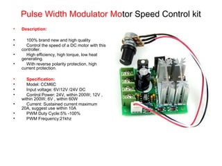 • Description:
• 100% brand new and high quality
• Control the speed of a DC motor with this
controller.
• High efficiency, high torque, low heat
generating.
• With reverse polarity protection, high
current protection.
• Specification:
• Model: CCM6C
• Input voltage: 6V/12V /24V DC
• Control Power: 24V, within 200W; 12V ,
within 200W; 6V , within 60W
• Current: Sustained current maximum
20A, suggest use within 10A
• PWM Duty Cycle:5% -100%
• PWM Frequency:21khz
Pulse Width Modulator Motor Speed Control kit
 