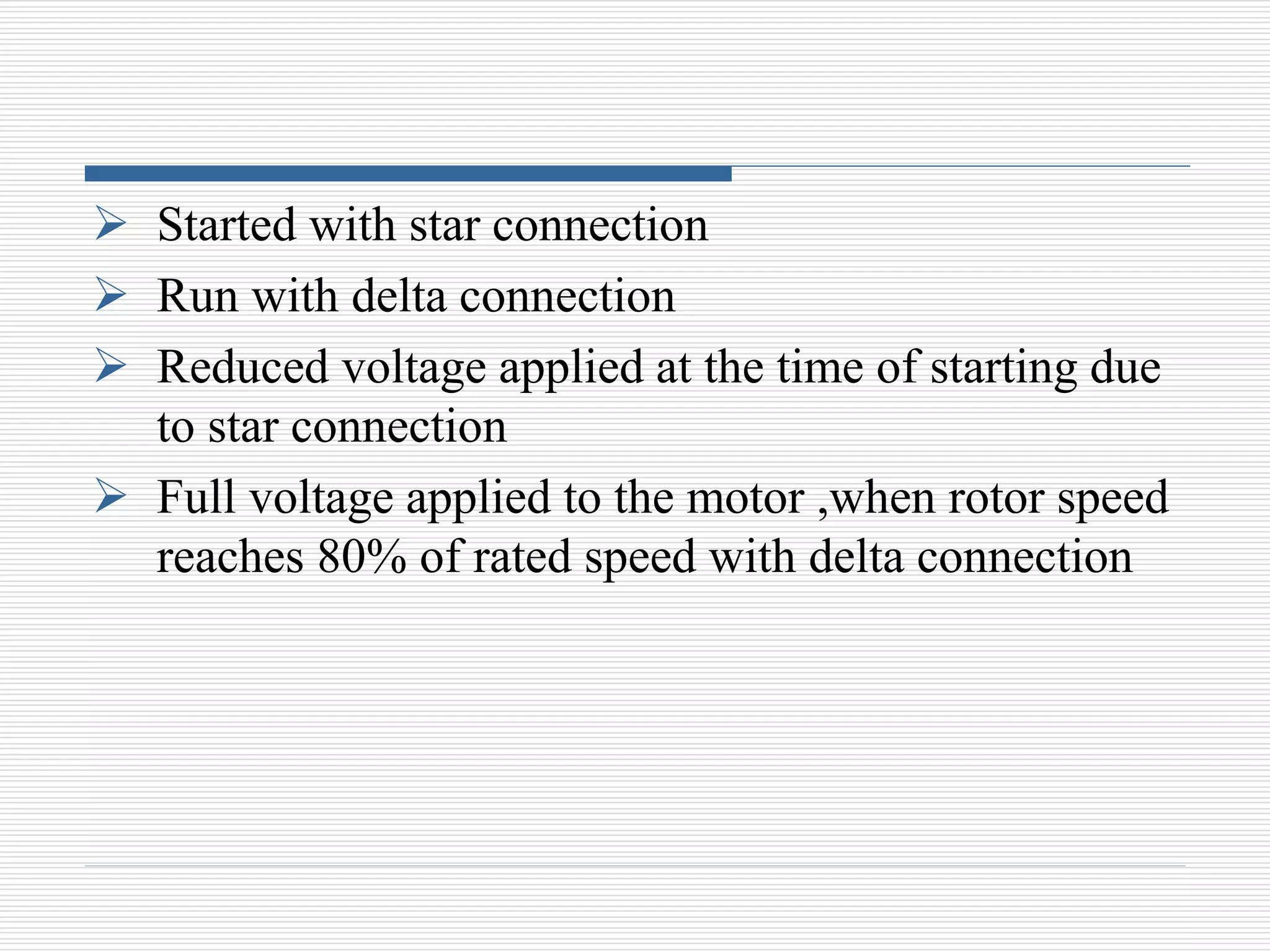  Started with star connection
 Run with delta connection
 Reduced voltage applied at the time of starting due
to star connection
 Full voltage applied to the motor ,when rotor speed
reaches 80% of rated speed with delta connection
 