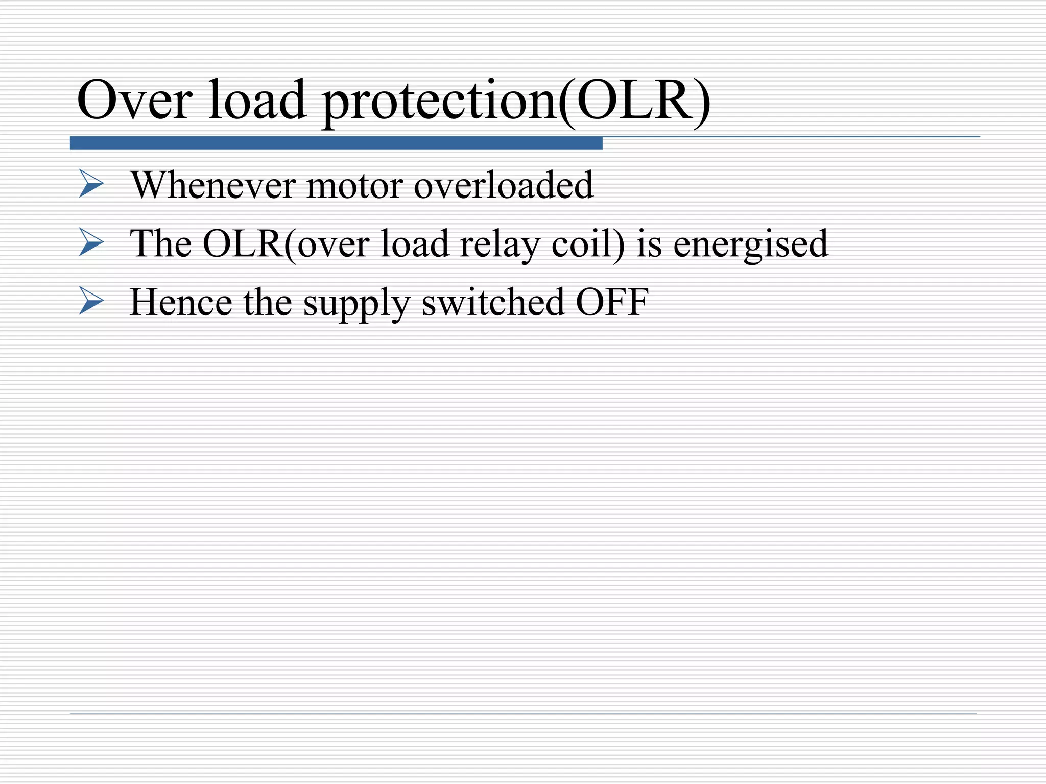 Over load protection(OLR)
 Whenever motor overloaded
 The OLR(over load relay coil) is energised
 Hence the supply switched OFF
 