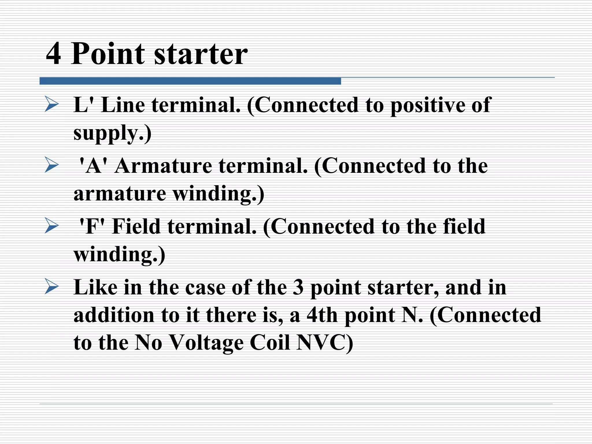 4 Point starter
 L' Line terminal. (Connected to positive of
supply.)
 'A' Armature terminal. (Connected to the
armature winding.)
 'F' Field terminal. (Connected to the field
winding.)
 Like in the case of the 3 point starter, and in
addition to it there is, a 4th point N. (Connected
to the No Voltage Coil NVC)
 
