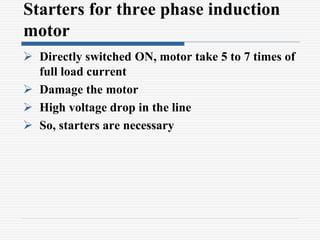 Starters for three phase induction
motor
 Directly switched ON, motor take 5 to 7 times of
full load current
 Damage the motor
 High voltage drop in the line
 So, starters are necessary
 