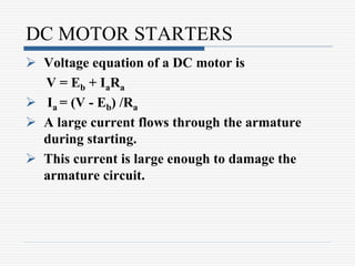 DC MOTOR STARTERS
 Voltage equation of a DC motor is
V = Eb + IaRa
 Ia = (V - Eb) /Ra
 A large current flows through the armature
during starting.
 This current is large enough to damage the
armature circuit.
 