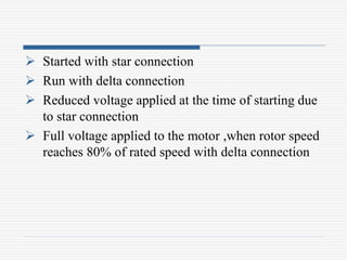  Started with star connection
 Run with delta connection
 Reduced voltage applied at the time of starting due
to star connection
 Full voltage applied to the motor ,when rotor speed
reaches 80% of rated speed with delta connection
 
