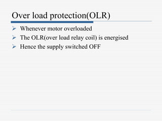 Over load protection(OLR)
 Whenever motor overloaded
 The OLR(over load relay coil) is energised
 Hence the supply switched OFF
 