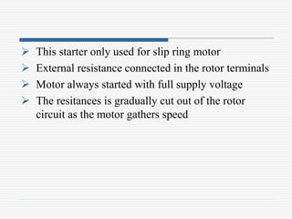  This starter only used for slip ring motor
 External resistance connected in the rotor terminals
 Motor always started with full supply voltage
 The resitances is gradually cut out of the rotor
circuit as the motor gathers speed
 