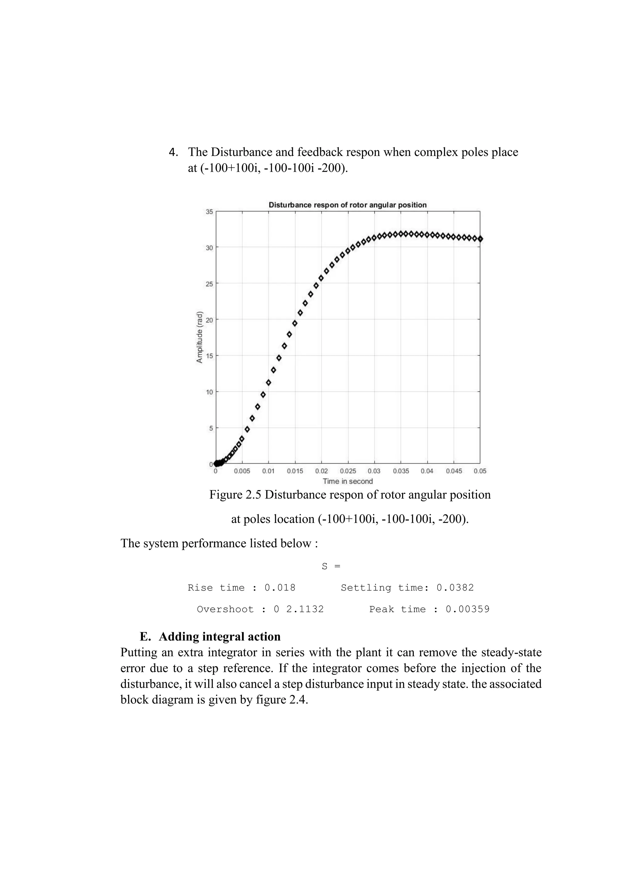 4. The Disturbance and feedback respon when complex poles place
at (-100+100i, -100-100i -200).
Figure 2.5 Disturbance respon of rotor angular position
at poles location (-100+100i, -100-100i, -200).
The system performance listed below :
S =
Rise time : 0.018 Settling time: 0.0382
Overshoot : 0 2.1132 Peak time : 0.00359
E. Adding integral action
Putting an extra integrator in series with the plant it can remove the steady-state
error due to a step reference. If the integrator comes before the injection of the
disturbance, it will also cancel a step disturbance input in steady state. the associated
block diagram is given by figure 2.4.
 