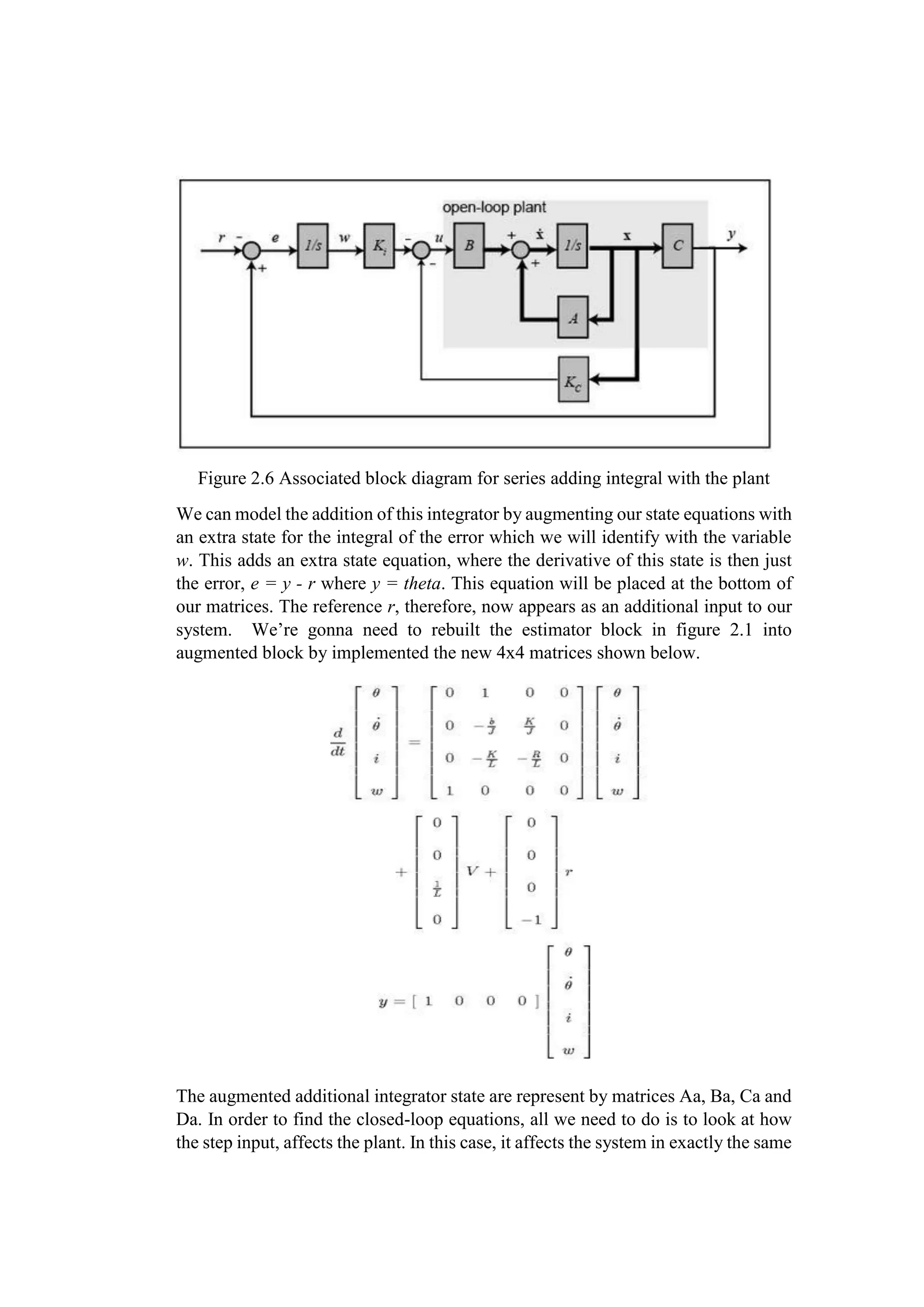 Figure 2.6 Associated block diagram for series adding integral with the plant
We can model the addition of this integrator by augmenting our state equations with
an extra state for the integral of the error which we will identify with the variable
w. This adds an extra state equation, where the derivative of this state is then just
the error, e = y - r where y = theta. This equation will be placed at the bottom of
our matrices. The reference r, therefore, now appears as an additional input to our
system. We’re gonna need to rebuilt the estimator block in figure 2.1 into
augmented block by implemented the new 4x4 matrices shown below.
The augmented additional integrator state are represent by matrices Aa, Ba, Ca and
Da. In order to find the closed-loop equations, all we need to do is to look at how
the step input, affects the plant. In this case, it affects the system in exactly the same
 