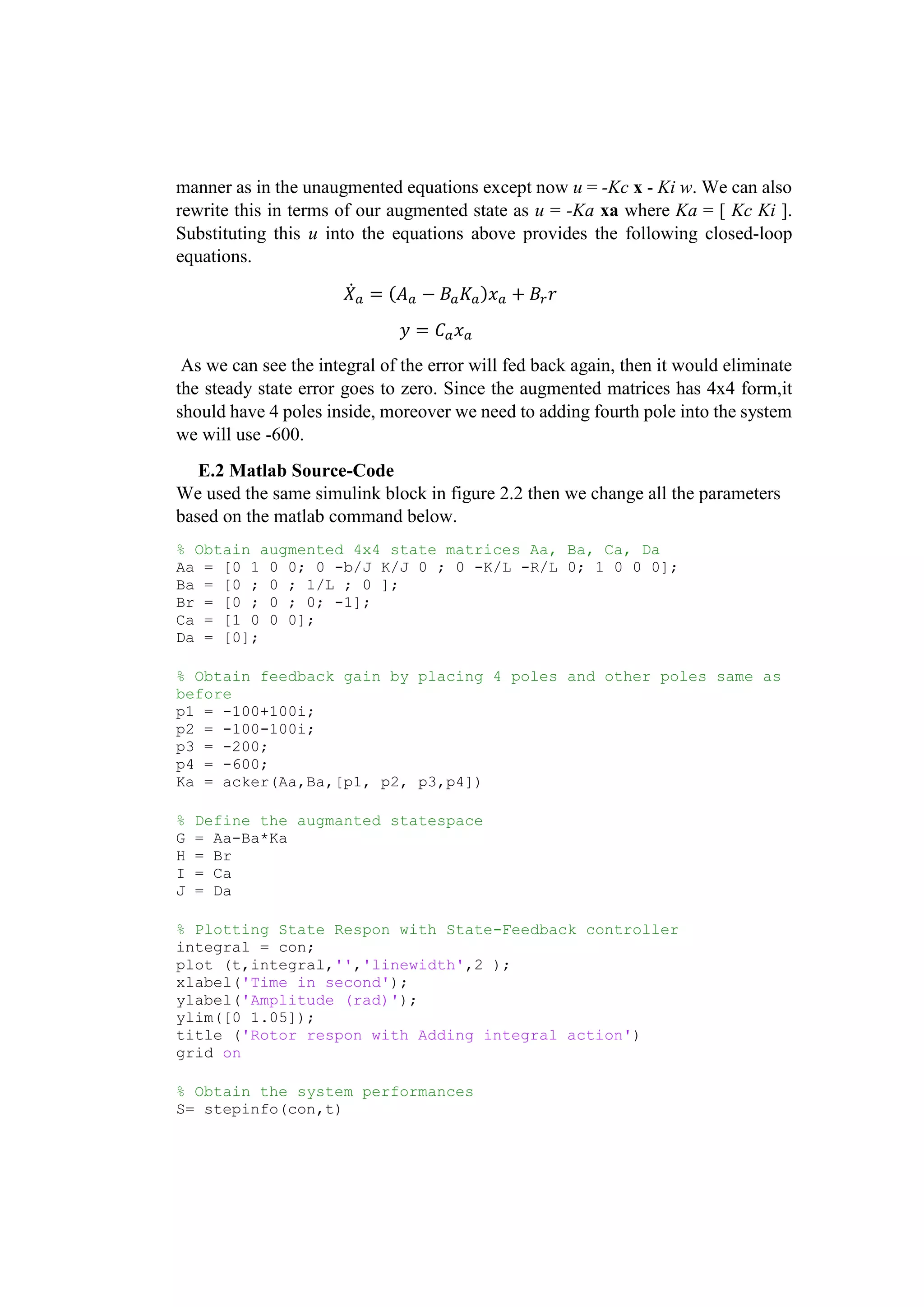 manner as in the unaugmented equations except now u = -Kc x - Ki w. We can also
rewrite this in terms of our augmented state as u = -Ka xa where Ka = [ Kc Ki ].
Substituting this u into the equations above provides the following closed-loop
equations.
𝑋̇ 𝑎 = (𝐴 𝑎 − 𝐵𝑎 𝐾𝑎)𝑥 𝑎 + 𝐵𝑟 𝑟
𝑦 = 𝐶 𝑎 𝑥 𝑎
As we can see the integral of the error will fed back again, then it would eliminate
the steady state error goes to zero. Since the augmented matrices has 4x4 form,it
should have 4 poles inside, moreover we need to adding fourth pole into the system
we will use -600.
E.2 Matlab Source-Code
We used the same simulink block in figure 2.2 then we change all the parameters
based on the matlab command below.
% Obtain augmented 4x4 state matrices Aa, Ba, Ca, Da
Aa = [0 1 0 0; 0 -b/J K/J 0 ; 0 -K/L -R/L 0; 1 0 0 0];
Ba = [0 ; 0 ; 1/L ; 0 ];
Br = [0 ; 0 ; 0; -1];
Ca = [1 0 0 0];
Da = [0];
% Obtain feedback gain by placing 4 poles and other poles same as
before
p1 = -100+100i;
p2 = -100-100i;
p3 = -200;
p4 = -600;
Ka = acker(Aa,Ba,[p1, p2, p3,p4])
% Define the augmanted statespace
G = Aa-Ba*Ka
H = Br
I = Ca
J = Da
% Plotting State Respon with State-Feedback controller
integral = con;
plot (t,integral,'','linewidth',2 );
xlabel('Time in second');
ylabel('Amplitude (rad)');
ylim([0 1.05]);
title ('Rotor respon with Adding integral action')
grid on
% Obtain the system performances
S= stepinfo(con,t)
 
