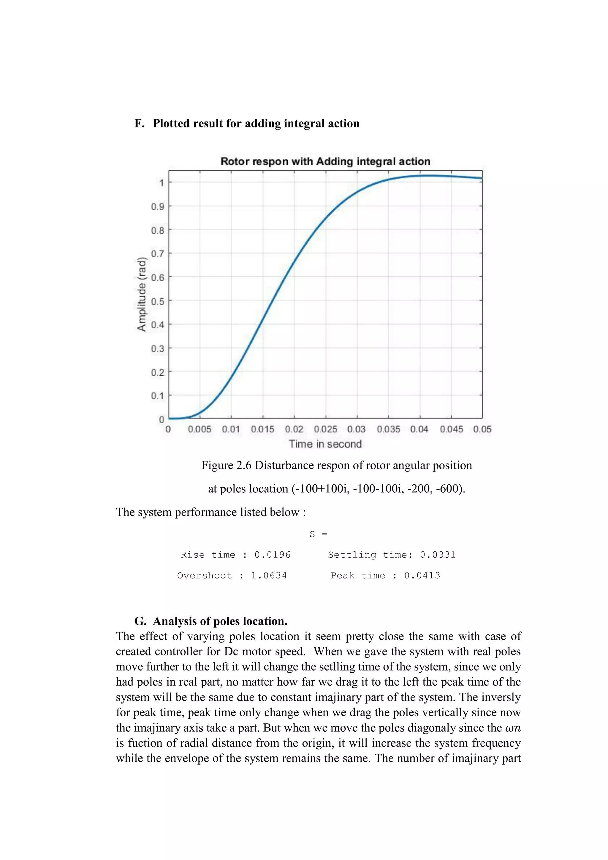 F. Plotted result for adding integral action
Figure 2.6 Disturbance respon of rotor angular position
at poles location (-100+100i, -100-100i, -200, -600).
The system performance listed below :
S =
Rise time : 0.0196 Settling time: 0.0331
Overshoot : 1.0634 Peak time : 0.0413
G. Analysis of poles location.
The effect of varying poles location it seem pretty close the same with case of
created controller for Dc motor speed. When we gave the system with real poles
move further to the left it will change the setlling time of the system, since we only
had poles in real part, no matter how far we drag it to the left the peak time of the
system will be the same due to constant imajinary part of the system. The inversly
for peak time, peak time only change when we drag the poles vertically since now
the imajinary axis take a part. But when we move the poles diagonaly since the 𝜔𝑛
is fuction of radial distance from the origin, it will increase the system frequency
while the envelope of the system remains the same. The number of imajinary part
 