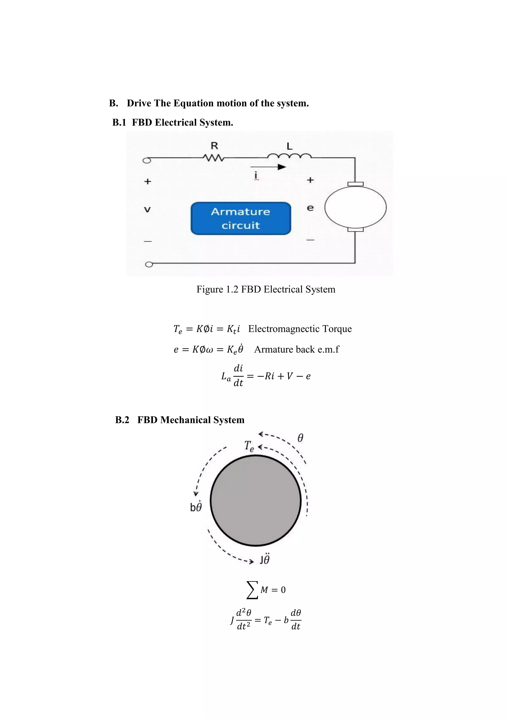 B. Drive The Equation motion of the system.
B.1 FBD Electrical System.
Figure 1.2 FBD Electrical System
𝑇𝑒 = 𝐾∅𝑖 = 𝐾𝑡 𝑖 Electromagnectic Torque
𝑒 = 𝐾∅𝜔 = 𝐾𝑒 𝜃̇ Armature back e.m.f
𝐿 𝑎
𝑑𝑖
𝑑𝑡
= −𝑅𝑖 + 𝑉 − 𝑒
B.2 FBD Mechanical System
∑ 𝑀 = 0
𝐽
𝑑2
𝜃
𝑑𝑡2
= 𝑇𝑒 − 𝑏
𝑑𝜃
𝑑𝑡
 