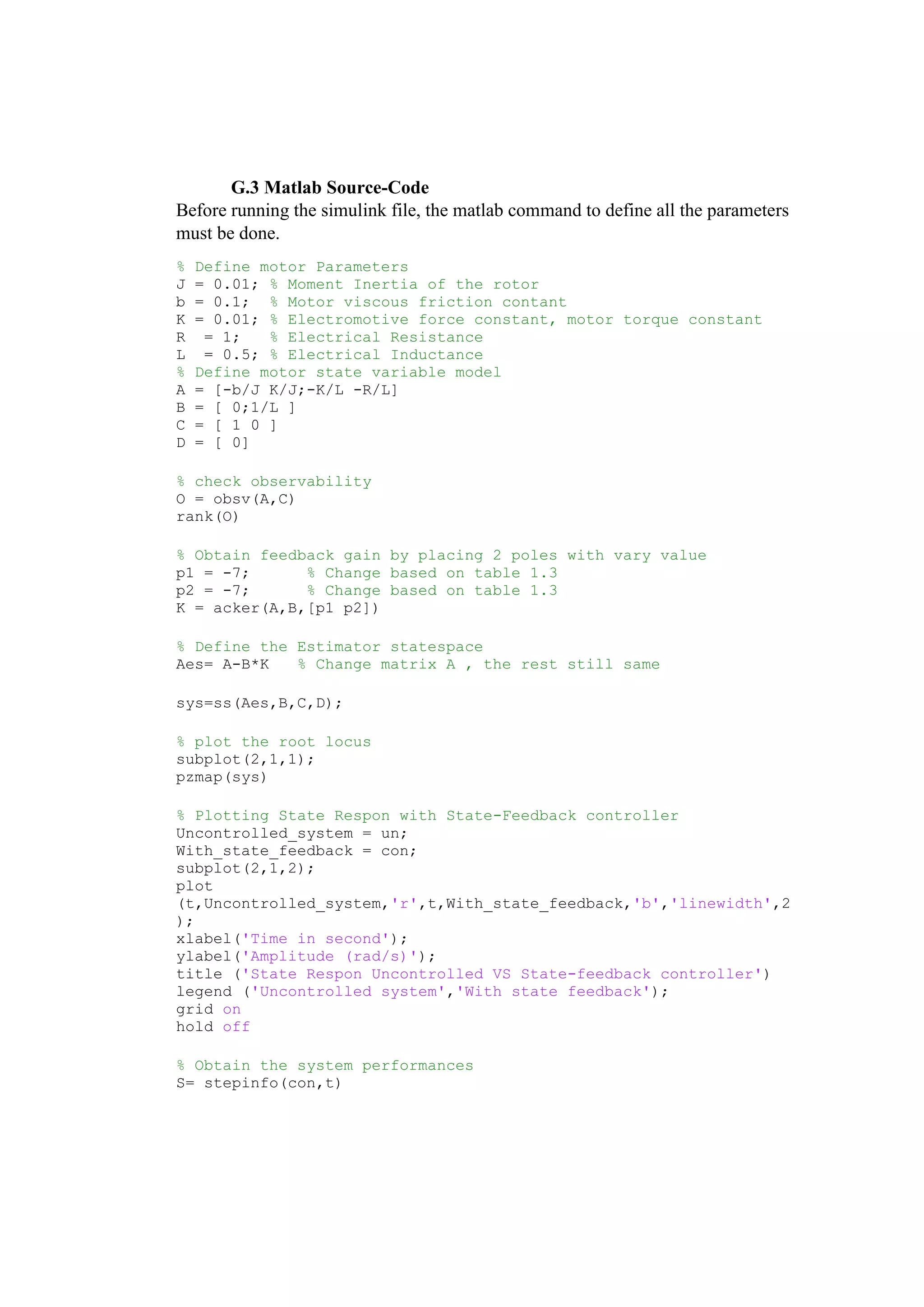 G.3 Matlab Source-Code
Before running the simulink file, the matlab command to define all the parameters
must be done.
% Define motor Parameters
J = 0.01; % Moment Inertia of the rotor
b = 0.1; % Motor viscous friction contant
K = 0.01; % Electromotive force constant, motor torque constant
R = 1; % Electrical Resistance
L = 0.5; % Electrical Inductance
% Define motor state variable model
A = [-b/J K/J;-K/L -R/L]
B = [ 0;1/L ]
C = [ 1 0 ]
D = [ 0]
% check observability
O = obsv(A,C)
rank(O)
% Obtain feedback gain by placing 2 poles with vary value
p1 = -7; % Change based on table 1.3
p2 = -7; % Change based on table 1.3
K = acker(A,B,[p1 p2])
% Define the Estimator statespace
Aes= A-B*K % Change matrix A , the rest still same
sys=ss(Aes,B,C,D);
% plot the root locus
subplot(2,1,1);
pzmap(sys)
% Plotting State Respon with State-Feedback controller
Uncontrolled_system = un;
With_state_feedback = con;
subplot(2,1,2);
plot
(t,Uncontrolled_system,'r',t,With_state_feedback,'b','linewidth',2
);
xlabel('Time in second');
ylabel('Amplitude (rad/s)');
title ('State Respon Uncontrolled VS State-feedback controller')
legend ('Uncontrolled system','With state feedback');
grid on
hold off
% Obtain the system performances
S= stepinfo(con,t)
 