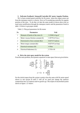 2. Full-state Feedback+ Integrall Controller DC motor Angular Position.
We’ve been created speed controller for Dc motor where the output comes out
from the statespace matrix is velocity. Now we’ll considering controller for angular
position of the rotor. To do that, we take the same model as shown above but we
need some modification through the statespace matrix and the parameters listed in
table 1.4 below to get poper model.
Table 2.1 Phsiycal parameters for Dc motor
No Parameters Unit
1 Moment of Inertia of the rotor (J) 3.2284E-6 kg.m2
2 Motor viscous fricttion constant (b) 3.5077E-6 N.m.s
3 Electromotive force constant (Ke) 0.0274 V/rad/sec
4 Motor torque constant (Kt) 0.0274 N.m/Amp
5 Electrical resistance (R) 4 Ohm
6 Electircal Inductance (L) 2.75E-6 H
A. Drive the state space model for the system
From the main problem, the dynamic equations in state-space form are given below.
𝑑
𝑑𝑡
[
𝜃
𝜃̇
𝑖̇
] =
[
0 1 0
0 −
𝑏
𝐽
𝐾
𝐽
0 −
𝐾
𝐿
−
𝑅
𝐿]
[
𝜃
𝜃̇
𝑖̇
] + [
0
0
1
𝐿
] 𝑉
𝑦 = [1 0 0] [
𝜃
𝜃̇
𝑖̇
]
For the initial respon from the system is pretty close the same with Dc motor speed
shown in sub section D until F with all we need just change the matrices
composition into 3x3 matrices and we good to go. The respon of uncotrolled system
shown in figure 1.21 below :
 