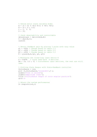 % Define motor state variable model
A = [0 1 0; 0 -b/J K/J; 0 -K/L -R/L]
B = [0 ; 0 ; 1/L]
C = [1 0 0]
D = [0]
% check observability and controllable
determinant = det(ctrb(A,B))
O = obsv(A,C);
rank(O)
% Obtain feedback gain by placing 3 poles with vary value
p1 = -450; % Change based on table 2.2
p2 = -450; % Change based on table 2.2
p3 = -450; % Change based on table 2.2
K = place(A,B,[p1, p2, p3])
% Modifying the close-loop input matrix B
F = A-B*K % state feed back A matrices
Bd = [0; 1/J ; 0] % Disturbance input matrices, the rest are still
same.
% Plotting State Respon with State-Feedback controller
Disturbance = con;
plot (t,Disturbance,'linewidth',2 );
xlabel('Time in second');
ylabel('Amplitude (rad)');
title ('Disturbance respon of rotor angular position')
grid on
% Obtain the system performances
S= stepinfo(con,t)
 
