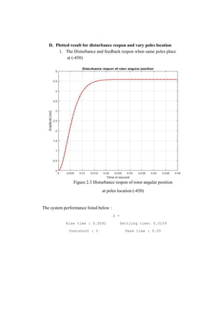 D. Plotted result for disturbance respon and vary poles location
1. The Disturbance and feedback respon when same poles place
at (-450)
Figure 2.3 Disturbance respon of rotor angular position
at poles location (-450)
The system performance listed below :
S =
Rise time : 0.0092 Settling time: 0.0159
Overshoot : 0 Peak time : 0.05
 