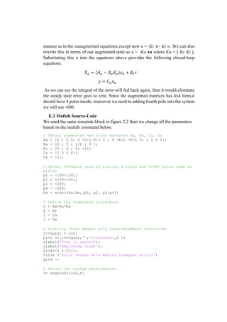 manner as in the unaugmented equations except now u = -Kc x - Ki w. We can also
rewrite this in terms of our augmented state as u = -Ka xa where Ka = [ Kc Ki ].
Substituting this u into the equations above provides the following closed-loop
equations.
𝑋̇ 𝑎 = (𝐴 𝑎 − 𝐵𝑎 𝐾𝑎)𝑥 𝑎 + 𝐵𝑟 𝑟
𝑦 = 𝐶 𝑎 𝑥 𝑎
As we can see the integral of the error will fed back again, then it would eliminate
the steady state error goes to zero. Since the augmented matrices has 4x4 form,it
should have 4 poles inside, moreover we need to adding fourth pole into the system
we will use -600.
E.2 Matlab Source-Code
We used the same simulink block in figure 2.2 then we change all the parameters
based on the matlab command below.
% Obtain augmented 4x4 state matrices Aa, Ba, Ca, Da
Aa = [0 1 0 0; 0 -b/J K/J 0 ; 0 -K/L -R/L 0; 1 0 0 0];
Ba = [0 ; 0 ; 1/L ; 0 ];
Br = [0 ; 0 ; 0; -1];
Ca = [1 0 0 0];
Da = [0];
% Obtain feedback gain by placing 4 poles and other poles same as
before
p1 = -100+100i;
p2 = -100-100i;
p3 = -200;
p4 = -600;
Ka = acker(Aa,Ba,[p1, p2, p3,p4])
% Define the augmanted statespace
G = Aa-Ba*Ka
H = Br
I = Ca
J = Da
% Plotting State Respon with State-Feedback controller
integral = con;
plot (t,integral,'','linewidth',2 );
xlabel('Time in second');
ylabel('Amplitude (rad)');
ylim([0 1.05]);
title ('Rotor respon with Adding integral action')
grid on
% Obtain the system performances
S= stepinfo(con,t)
 