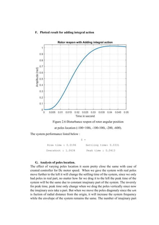 F. Plotted result for adding integral action
Figure 2.6 Disturbance respon of rotor angular position
at poles location (-100+100i, -100-100i, -200, -600).
The system performance listed below :
S =
Rise time : 0.0196 Settling time: 0.0331
Overshoot : 1.0634 Peak time : 0.0413
G. Analysis of poles location.
The effect of varying poles location it seem pretty close the same with case of
created controller for Dc motor speed. When we gave the system with real poles
move further to the left it will change the setlling time of the system, since we only
had poles in real part, no matter how far we drag it to the left the peak time of the
system will be the same due to constant imajinary part of the system. The inversly
for peak time, peak time only change when we drag the poles vertically since now
the imajinary axis take a part. But when we move the poles diagonaly since the 𝜔𝑛
is fuction of radial distance from the origin, it will increase the system frequency
while the envelope of the system remains the same. The number of imajinary part
 