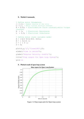E. Matlab Commands.
% Define motor Parameters
J = 0.01; % Moment Inertia of the rotor
b = 0.1; % Motor viscous friction constant
K = 0.01; % Electromotive force constant,motor torque
constant
R = 1; % Electrical Resistance
L = 0.5; % Electrical Inductance
% Define motor state variable model
A = [-b/J K/J;-K/L -R/L];
B = [ 0;1/L ];
C = [ 1 0 ];
D = 0;
plot(t,y,'g','linewidth',2);
xlabel('time in second');
ylabel('Angular Velocity (rad/s)');
title('Step respon for Open Loop System');
grid on
F. Plotted result of open loop system
Figure 1.4 Step respon plot for Open loop system
 