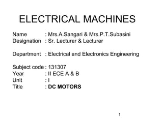 ELECTRICAL MACHINES
Name        : Mrs.A.Sangari & Mrs.P.T.Subasini
Designation : Sr. Lecturer & Lecturer

Department : Electrical and Electronics Engineering

Subject code : 131307
Year         : II ECE A & B
Unit         :I
Title        : DC MOTORS




                                          1
 