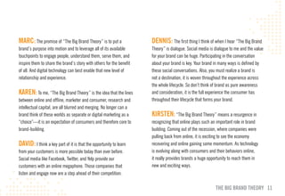 mARc: The promise of “The Big Brand Theory” is to put a               DENNIS: The first thing I think of when I hear “The Big Brand
brand’s purpose into motion and to leverage all of its available      Theory” is dialogue. Social media is dialogue to me and the value
touchpoints to engage people, understand them, serve them, and        for your brand can be huge. Participating in the conversation
inspire them to share the brand’s story with others for the benefit   about your brand is key. Your brand in many ways is defined by
of all. And digital technology can best enable that new level of      these social conversations. Also, you must realize a brand is
relationship and experience.                                          not a destination, it is woven throughout the experience across
                                                                      the whole lifecycle. So don’t think of brand as pure awareness
KAREN: To me, “The Big Brand Theory” is the idea that the lines       and consideration, it is the full experience the consumer has
between online and offline, marketer and consumer, research and       throughout their lifecycle that forms your brand.
intellectual capital, are all blurred and merging. No longer can a
brand think of these worlds as separate or digital marketing as a     KIRSTEN: “The Big Brand Theory” means a resurgence in
“choice”—it is an expectation of consumers and therefore core to      recognizing that online plays such an important role in brand
brand-building.                                                       building. Coming out of the recession, where companies were
                                                                      pulling back from online, it is exciting to see the economy
DAvID: I think a key part of it is that the opportunity to learn      recovering and online gaining some momentum. As technology
from your customers is more possible today than ever before.          is evolving along with consumers and their behaviors online,
Social media like Facebook, Twitter, and Yelp provide our             it really provides brands a huge opportunity to reach them in
customers with an online megaphone. Those companies that              new and exciting ways.
listen and engage now are a step ahead of their competition.

                                                                                                           THE BIG BRAND THEORY 11
 