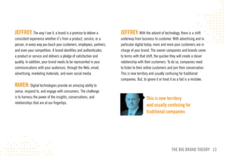 JEFFREY: The way I see it, a brand is a promise to deliver a          JEFFREY: With the advent of technology, there is a shift
consistent experience whether it’s from a product, service, or a      underway from business to customer. With advertising and in
person, in every way you touch your customers, employees, partners,   particular digital today, more and more your customers are in
and even your competition. A brand identifies and authenticates       charge of your brand. The sooner companies and brands come
a product or service and delivers a pledge of satisfaction and        to terms with that shift, the quicker they will create a closer
quality. In addition, your brand needs to be represented in your      relationship with their customers. To do so, companies need
communications with your audiences, through the Web, email,           to listen to their online customers and join their conversation.
advertising, marketing materials, and even social media.              This is new territory and usually confusing for traditional
                                                                      companies. But, to ignore it or treat it as a fad is a mistake.
KAREN: Digital technologies provide an amazing ability to
sense, respond to, and engage with consumers. The challenge
is to harness the power of the insights, conversations, and                              This is new territory
relationships that are at our fingertips.
                                                                                         and usually confusing for
                                                                                         traditional companies




                                                                                                            THE BIG BRAND THEORY 13
 