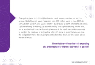 Change is a given, but not until the Internet has it been so constant, so fast, for
so long. Global Internet usage has grown from 938 million users in June 2005 to
1.966 billion users in June 2010. Nearly 4 out of every 5 North Americans are online.
Digital marketing is evolving just as dramatically. That’s pretty exciting on one level,
but at another level it can be frustrating because of the frantic race to keep up—not
to mention the challenge of anticipating where it’s going to go so that you can beat
the competition there. It’s not going to contract or slow down any time soon. So we
wanted to know:


                                         Given that the online universe is expanding
                               at a breakneck pace, where do you want it to go next?




                                                                   THE BIG BRAND THEORY 17
 