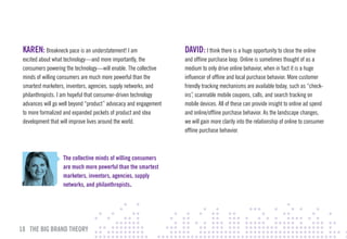 KAREN: Breakneck pace is an understatement! I am                 DAvID: I think there is a huge opportunity to close the online
 excited about what technology—and more importantly, the          and offline purchase loop. Online is sometimes thought of as a
 consumers powering the technology—will enable. The collective    medium to only drive online behavior, when in fact it is a huge
 minds of willing consumers are much more powerful than the       influencer of offline and local purchase behavior. More customer
 smartest marketers, inventors, agencies, supply networks, and    friendly tracking mechanisms are available today, such as “check-
 philanthropists. I am hopeful that consumer-driven technology    ins” scannable mobile coupons, calls, and search tracking on
                                                                      ,
 advances will go well beyond “product” advocacy and engagement   mobile devices. All of these can provide insight to online ad spend
 to more formalized and expanded pockets of product and idea      and online/offline purchase behavior. As the landscape changes,
 development that will improve lives around the world.            we will gain more clarity into the relationship of online to consumer
                                                                  offline purchase behavior.



                   The collective minds of willing consumers
                   are much more powerful than the smartest
                   marketers, inventors, agencies, supply
                   networks, and philanthropists.




18 THE BIG BRAND THEORY
 