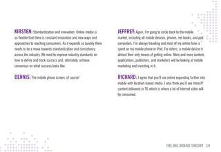 KIRSTEN: Standardization and innovation. Online media is           JEFFREY: Again, I’m going to circle back to the mobile
so flexible that there is constant innovation and new ways and     market, including all mobile devices, phones, net books, and pad
approaches to reaching consumers. As it expands so quickly there   computers. I’m always traveling and most of my online time is
needs to be a move towards standardization and consistency         spent on my mobile phone or iPad. For others, a mobile device is
across the industry. We need to improve industry standards on      almost their only means of getting online. More and more content,
how to define and track success and, ultimately, achieve           applications, publishers, and marketers will be looking at mobile
consensus on what success looks like.                              marketing and investing in it.

DENNIS: The mobile phone screen, of course!                        RIcHARD: I agree that you’ll see online expanding further into
                                                                   mobile with location-based media. I also think you’ll see more IP
                                                                   content delivered to TV, which is where a lot of Internet video will
                                                                   be consumed.




                                                                                                         THE BIG BRAND THEORY 19
 