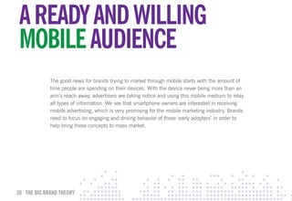 A READY AND wIllING
mOBIlE AuDIENcE
             The good news for brands trying to market through mobile starts with the amount of
             time people are spending on their devices. With the device never being more than an
             arm’s reach away, advertisers are taking notice and using this mobile medium to relay
             all types of information. We see that smartphone owners are interested in receiving
             mobile advertising, which is very promising for the mobile marketing industry. Brands
             need to focus on engaging and driving behavior of these ‘early adopters’ in order to
             help bring these concepts to mass market.




20 THE BIG BRAND THEORY
 