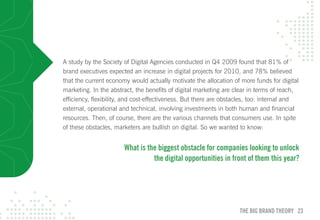 A study by the Society of Digital Agencies conducted in Q4 2009 found that 81% of
brand executives expected an increase in digital projects for 2010, and 78% believed
that the current economy would actually motivate the allocation of more funds for digital
marketing. In the abstract, the benefits of digital marketing are clear in terms of reach,
efficiency, flexibility, and cost-effectiveness. But there are obstacles, too: internal and
external, operational and technical, involving investments in both human and financial
resources. Then, of course, there are the various channels that consumers use. In spite
of these obstacles, marketers are bullish on digital. So we wanted to know:


                       what is the biggest obstacle for companies looking to unlock
                                 the digital opportunities in front of them this year?




                                                                    THE BIG BRAND THEORY 23
 