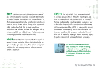 mARc: The biggest obstacle is the medium itself—we don’t           KIRSTEN: One word: COMPLEXITY! Because technology
have a formula based on decades of evidence to determine its       is emerging so quickly. We are shifting the marketing mix and
persuasion score and other metrics. The “standard formats” of      really focusing on holistic measurement across all campaigns
iMedia or sponsorship (interruptive advertising) or websites are   for Bing. A critical part of everything we do is measure; we have
important, but not the way to break through, drive engagement      a plan and strategy not just for campaigns but also for how we
and/or relationships. To do that you must innovate and             will measure success at the end. We are experimenting so much
innovation is risky business. You have to be willing and able to   with new and innovative ways to reach our audience that it’s
envision completely new and better ways of utilizing technology    important for us to be able to measure what works. We want
to cut through the clutter and create connections.                 to be sure we are looking at the right metrics and making apples-
                                                                   to-apples measurements across platforms and campaigns.
DENNIS: Data and system architecture built in silos and no
dynamic customer profile that delivers the right content at the
right time to the right digital screen. Also, content management                      You must innovate and innovation is
that integrates both company-produced and user-generated                              risky business. You have to be willing
                                                                                      and able to envision completely new
content at topic level.
                                                                                      and better ways of utilizing technology
                                                                                      to cut through the clutter and create
                                                                                      connections.




                                                                                                     THE BIG BRAND THEORY 25
 