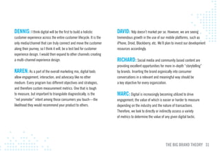 DENNIS: I think digital will be the first to build a holistic         DAvID: Yelp doesn’t market per se. However, we are seeing
customer experience across the entire customer lifecycle. It is the   tremendous growth in the use of our mobile platforms, such as
only media/channel that can truly connect and move the customer       iPhone, Droid, Blackberry, etc. We’ll plan to invest our development
along their journey, so I think it will, be a test bed for customer   resources accordingly.
experience design. I would then expand to other channels creating
a multi-channel experience design.                                    RIcHARD: Social media and community based content are
                                                                      providing excellent opportunities for more in-depth “storytelling”
KAREN: As a part of the overall marketing mix, digital tools          by brands. Inserting the brand organically into consumer
allow engagement, interaction, and advocacy like no other             conversations in a relevant and meaningful way should be
medium. Every program has different objectives and strategies,        a key objective for every organization.
and therefore custom measurement metrics. One that is tough
to measure, but important to triangulate diagnostically, is the       mARc: Digital is increasingly becoming utilized to drive
“net promoter” intent among those consumers you touch—the             engagement, the value of which is easier or harder to measure
likelihood they would recommend your product to others.               depending on the industry and the nature of transactions.
                                                                      Therefore, we look to directly or indirectly assess a variety
                                                                      of metrics to determine the value of any given digital tactic.




                                                                                                           THE BIG BRAND THEORY 31
 