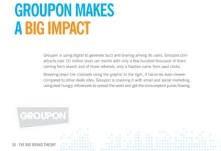 GROupON mAKES
 GROupON mAKES
 A BIG ImpAcT
 A BIG ImpAcT
                Groupon is using digital to generate buzz and sharing among its users. Groupon.com
                attracts over 10 million visits per month with only a few hundred thousand of them
                coming from search and of those referrals, only a fraction came from paid clicks.

                Breaking down the channels using the graphic to the right, it becomes even clearer:
                compared to other deals sites, Groupon is crushing it with email and social marketing,
                using deal hungry influencers to spread the word and get the consumption juices flowing.




34 THE BIG BRAND THEORY
 