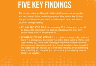 FIvE KEY FINDINGS
The previous pages are filled with wisdom that you can use as you plan
and execute your digital marketing programs. Here are five key findings
that you should keep in your mind, scribble on your palm, and raise at
your next strategy meeting.

• RElY ON THE 90/10 RulE. Approximately 90% of what you do should
  be designed to accomplish your goals and objectives; the other 10%
  should be set aside for experimentation.

• BE DATA-DRIvEN AND MEASuRE. It is critical to not only collect data but
  to put it to strategic use to enhance your online brand building efforts. Solid
  data can help you create more meaningful and personalized relationships
  with consumers. Measuring results and impact has always been important
  and digital tools can help you do it even more efficiently. By understanding
  what is working and how well, you can optimize your marketing to be as
  effective as possible.
 