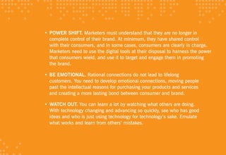 • POWER SHIFT. Marketers must understand that they are no longer in
  complete control of their brand. At minimum, they have shared control
  with their consumers, and in some cases, consumers are clearly in charge.
  Marketers need to use the digital tools at their disposal to harness the power
  that consumers wield, and use it to target and engage them in promoting
  the brand.

• BE EMOTIONAl. Rational connections do not lead to lifelong
  customers. You need to develop emotional connections, moving people
  past the intellectual reasons for purchasing your products and services
  and creating a more lasting bond between consumer and brand.

• WATCH OuT. You can learn a lot by watching what others are doing.
  With technology changing and advancing so quickly, see who has good
  ideas and who is just using technology for technology’s sake. Emulate
  what works and learn from others’ mistakes.
 