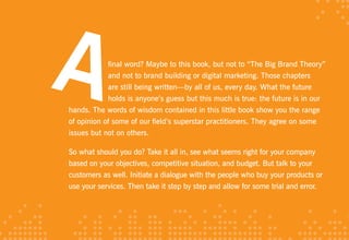 final word? Maybe to this book, but not to “The Big Brand Theory”
            and not to brand building or digital marketing. Those chapters
            are still being written—by all of us, every day. What the future
            holds is anyone’s guess but this much is true: the future is in our
hands. The words of wisdom contained in this little book show you the range
of opinion of some of our field’s superstar practitioners. They agree on some
issues but not on others.

So what should you do? Take it all in, see what seems right for your company
based on your objectives, competitive situation, and budget. But talk to your
customers as well. Initiate a dialogue with the people who buy your products or
use your services. Then take it step by step and allow for some trial and error.
 