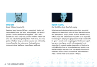 DAvID FENN                                                                   RIcHARD FIElDING,
  Director of National Accounts, Yelp                                          Chief Client Officer, Kantar Media North America

  Dave joined Yelp in November 2007 and is responsible for directing both      Richard oversees the development and promotion of new services and
  national and mid-market sales teams. Before joining Yelp, Dave was vice      core products to benefit existing clients and driving new client acquisition.
  president of business development at Simply Hired, a vertical search         Most recently, Richard was vice president of Starcom MediaVest Group –
  engine for jobs. Prior to Simply Hired, Dave was with Yahoo! and held both   USA and director of its Global Research Group, where he was responsible
  direct sales and sales management positions. Prior to Yahoo!, Dave was a     for developing and deploying core agency consumer insight-based tools for
  partner at The Baxley Group, a provider of outsourced sales and marketing    the agency’s network, as well as supplying global client research support,
  services. Before that, Dave held a number of sales and business              local agency research group oversight and managing global vendor
  development roles at NewChannel, Inacom, Datalex, and Granite.               relationships. He previously served as vice president and director of the
                                                                               Insights & Analytics Group for Starcom Worldwide, and began his career
                                                                               with the company in Hong Kong as their Asian regional research director.
                                                                               Richard also served as a media consultant for AC Nielsen in Indonesia
                                                                               and as a research director for the company in Malaysia.




46 THE BIG BRAND THEORY
 