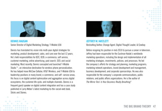 DENNIS HAuGAN                                                                 JEFFREY w. HAYzlETT
Senior Director of Digital Marketing Strategy, T-Mobile USA                   Bestselling Author, Change Agent, Digital Thought Leader, & Cowboy

Dennis has translated his vision into multi-year digital strategies for       Before resigning his position in mid-2010 to pursue a career in television,
marketing, product development, sales, and care over the last 12 years.       Jeffrey had been responsible for the Eastman Kodak’s worldwide
He’s held responsibilities for B2C, B2B, e-commerce, self service,            marketing operations, including the design and implementation of all
customer marketing, online advertising, paid search, SEO, and social          marketing strategies, investments, policies, and processes. He led
marketing. Most recently, Dennis concepted and launched T-Mobile              the company’s efforts for strategy and planning, marketing programs,
Studio™, an interactive destination for wireless phone personalization.       marketing network operations, brand development and management,
He has helped move McCaw Cellular, AT&T Wireless, and T-Mobile USA to         business development, and corporate sponsorships. He was also
leadership positions in many brand, e-commerce, and self -service areas.      responsible for the company’s corporate communications, public
His focus is on digital content optimization and aggregation across digital   relations, and public affairs organizations. He is the author of
ecosystems, the customer life cycle, and multiple channels. Dennis is a       The Mirror Test: Is Your Business Really Breathing?
frequent guest speaker on digital content integration and has a case study
published in Larry Weber’s latest marketing-to-the-social-web book,
Sticks and Stones.




                                                                                                                         THE BIG BRAND THEORY 47
 