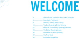 wElcOmE
4 ......................Welcome from Stephen DiMarco, CMO, Compete
6 ......................Roundtable Participants
8 ......................Defining “The Big Brand Theory”
16 ....................The Ever-Expanding Online Universe
22 ....................Obstacles to Unlocking Digital Opportunities
28 ....................The Digital Marketing Impact
36 ....................Innovations in Online Branding
42 ....................The Final Word
44 ....................Roundtable Biographies
 