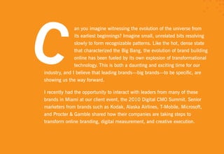 an you imagine witnessing the evolution of the universe from
               its earliest beginnings? Imagine small, unrelated bits resolving
               slowly to form recognizable patterns. Like the hot, dense state
               that characterized the Big Bang, the evolution of brand building
               online has been fueled by its own explosion of transformational
               technology. This is both a daunting and exciting time for our
industry, and I believe that leading brands—big brands—to be specific, are
showing us the way forward.

I recently had the opportunity to interact with leaders from many of these
brands in Miami at our client event, the 2010 Digital CMO Summit. Senior
marketers from brands such as Kodak, Alaska Airlines, T-Mobile, Microsoft,
and Procter & Gamble shared how their companies are taking steps to
transform online branding, digital measurement, and creative execution.
 