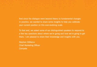 And since the dialogue went beyond theory to fundamental changes
in practice, we wanted to share some insights to help you calibrate
your current position on this ever-evolving scale.

To that end, we asked some of our distinguished speakers to respond to
a few key questions about where we’re going and how we’re going to get
there. I am pleased to share their knowledge and insights with you.

Stephen DiMarco
Chief Marketing Officer
Compete
 
