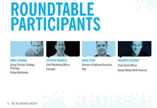 ROuNDTABlE
  pARTIcIpANTS
  mARc cONNOR                STEpHEN DImARcO           DAvID FENN                      RIcHARD FIElDING
  Group Director Strategic   Chief Marketing Officer   Director of National Accounts   Chief Client Officer
  Planning                   Compete                   Yelp                            Kantar Media North America
  Bridge Worldwide




6 THE BIG BRAND THEORY
 