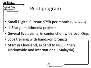 Pilot program,[object Object],Small Digital Bureau: $75k per month (1/2 to interns),[object Object],1-3 large multimedia projects,[object Object],Several live events, in conjunction with local Orgs,[object Object],Jobs training with hands-on projects,[object Object],Start in Cleveland, expand to NEO – then Nationwide and International (Malaysia),[object Object]