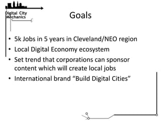 Goals,[object Object],5k Jobs in 5 years in Cleveland/NEO region,[object Object],Local Digital Economy ecosystem,[object Object],Set trend that corporations can sponsor content which will create local jobs,[object Object],International brand “Build Digital Cities”,[object Object]
