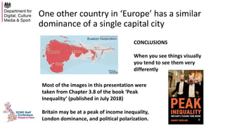 One other country in ‘Europe’ has a similar
dominance of a single capital city
CONCLUSIONS
When you see things visually
you tend to see them very
differently
Most of the images in this presentation were
taken from Chapter 3.8 of the book ‘Peak
Inequality’ (published in July 2018)
Britain may be at a peak of income inequality,
London dominance, and political polarization.
 